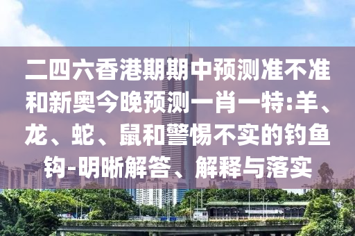 二四六香港期期中預測準不準和新奧今晚預測一肖一特:羊、龍、蛇、鼠和警惕不實的釣魚鉤-明晰解答、解釋與落實